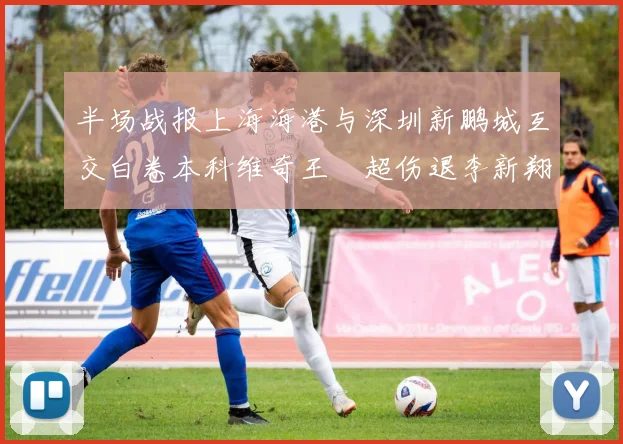 半场战报上海海港与深圳新鹏城互交白卷本科维奇王燊超伤退李新翔错失良机