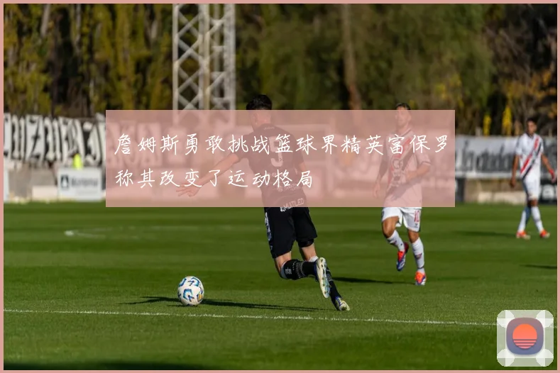 詹姆斯勇敢挑战篮球界精英富保罗称其改变了运动格局