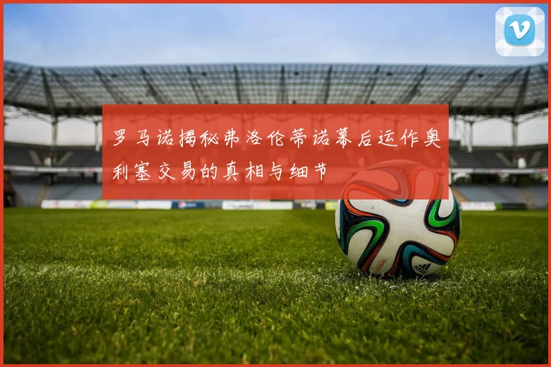 罗马诺揭秘弗洛伦蒂诺幕后运作奥利塞交易的真相与细节