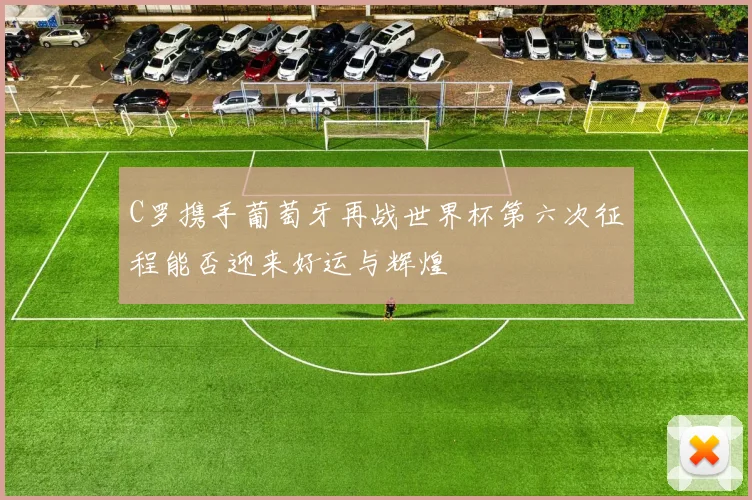 C罗携手葡萄牙再战世界杯第六次征程能否迎来好运与辉煌