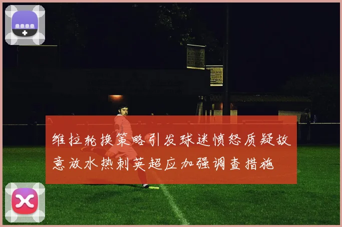维拉轮换策略引发球迷愤怒质疑故意放水热刺英超应加强调查措施