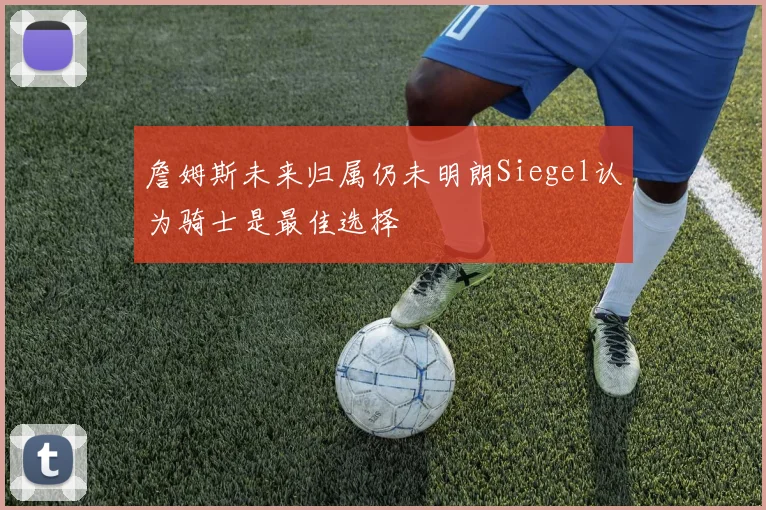 詹姆斯未来归属仍未明朗Siegel认为骑士是最佳选择