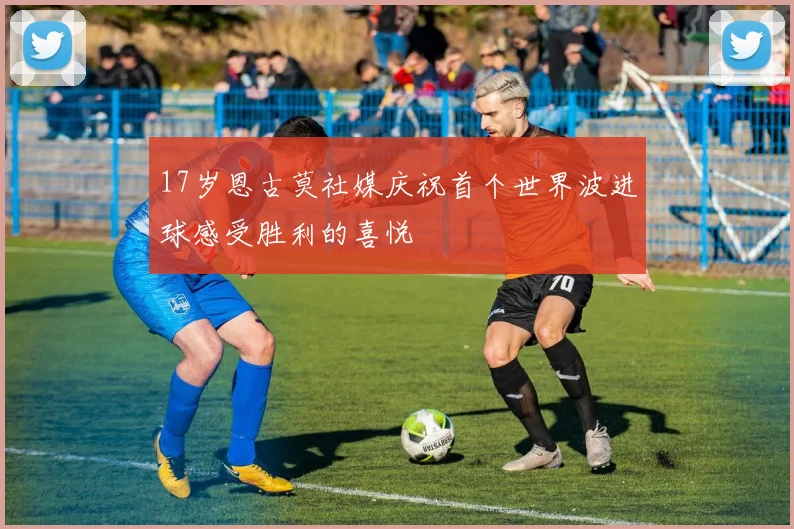 17岁恩古莫社媒庆祝首个世界波进球感受胜利的喜悦