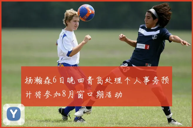 杨瀚森6日晚回青岛处理个人事务预计将参加8月窗口期活动