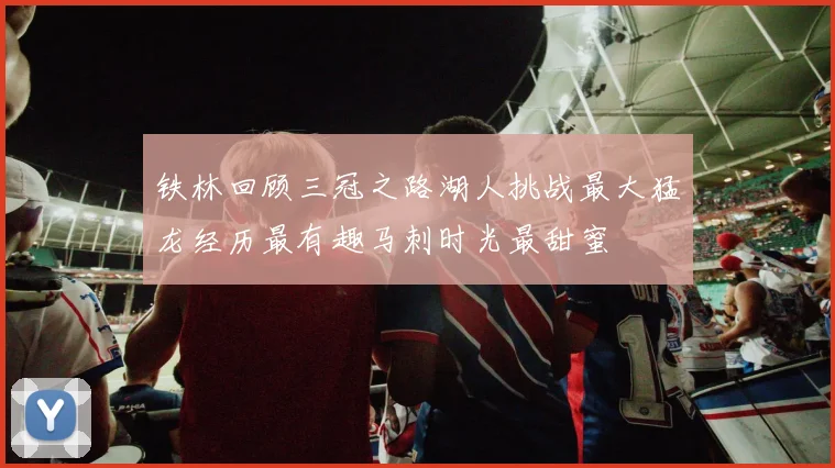 铁林回顾三冠之路湖人挑战最大猛龙经历最有趣马刺时光最甜蜜
