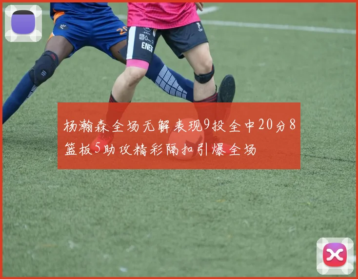 杨瀚森全场无解表现9投全中20分8篮板5助攻精彩隔扣引爆全场