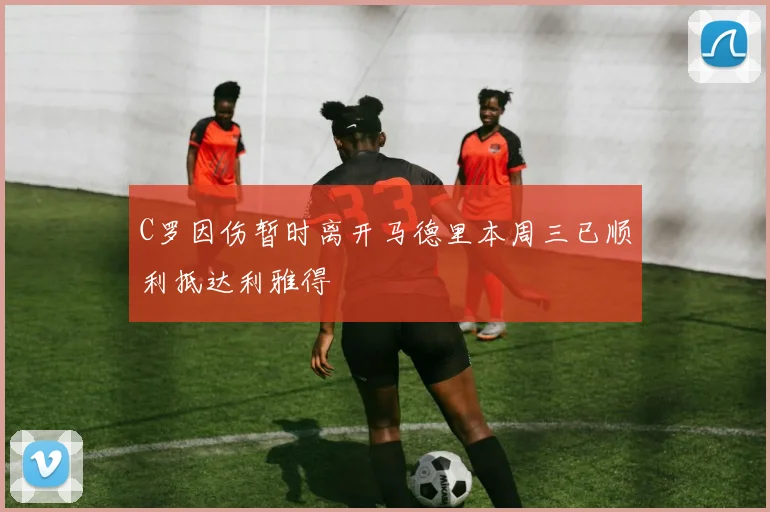 C罗因伤暂时离开马德里本周三已顺利抵达利雅得