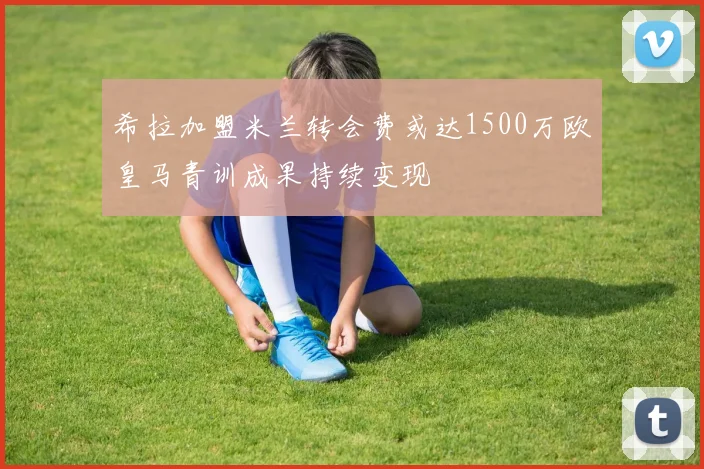 希拉加盟米兰转会费或达1500万欧皇马青训成果持续变现