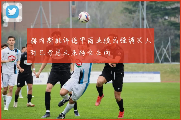 赫内斯批评德甲商业模式强调买人时已考虑未来转会去向