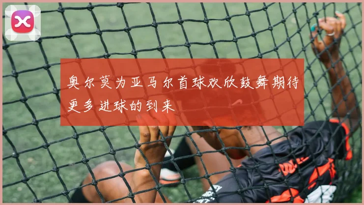 奥尔莫为亚马尔首球欢欣鼓舞期待更多进球的到来