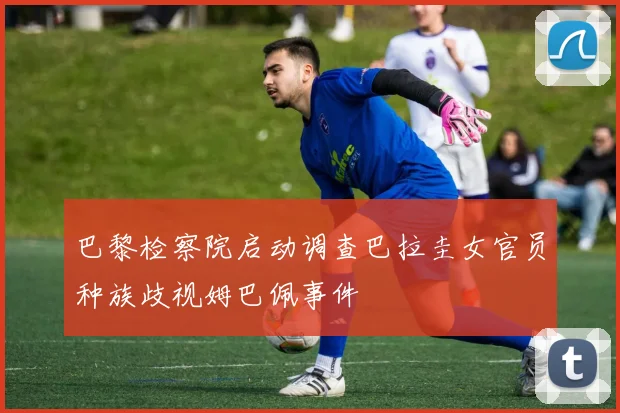 巴黎检察院启动调查巴拉圭女官员种族歧视姆巴佩事件