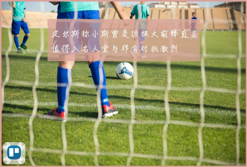 皮尔斯称小斯曾是顶级大前锋直言值得入名人堂与邓肯对抗激烈