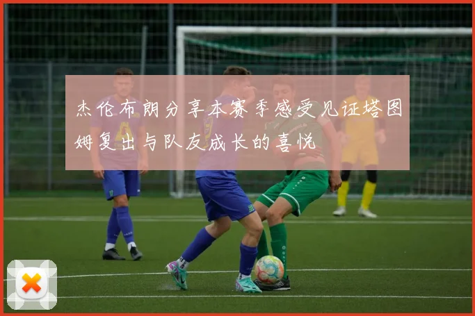 杰伦布朗分享本赛季感受见证塔图姆复出与队友成长的喜悦