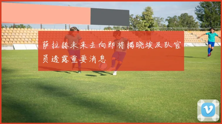 萨拉赫未来去向即将揭晓埃及队官员透露重要消息