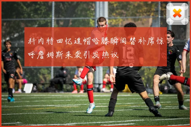 科内特回忆追帽哈滕瞬间替补席惊呼詹姆斯来袭引发热议