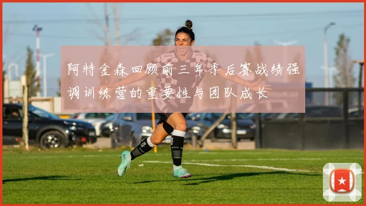 阿特金森回顾前三年季后赛战绩强调训练营的重要性与团队成长