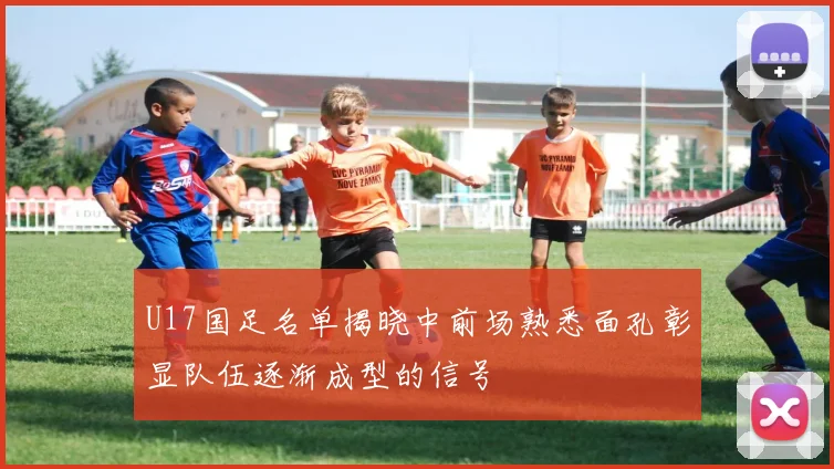 U17国足名单揭晓中前场熟悉面孔彰显队伍逐渐成型的信号