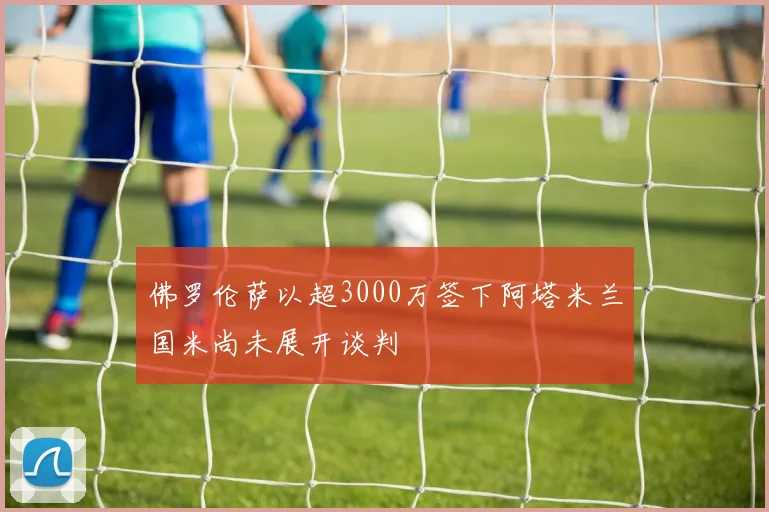 佛罗伦萨以超3000万签下阿塔米兰国米尚未展开谈判