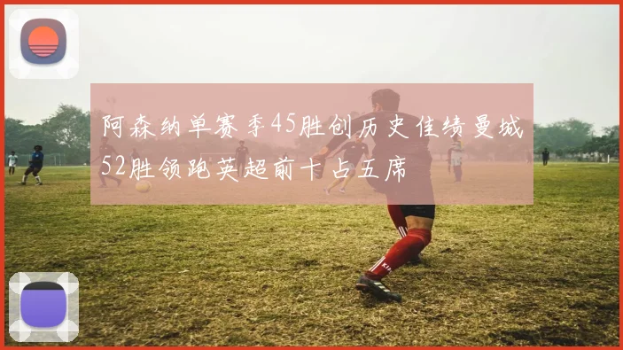 阿森纳单赛季45胜创历史佳绩曼城52胜领跑英超前十占五席