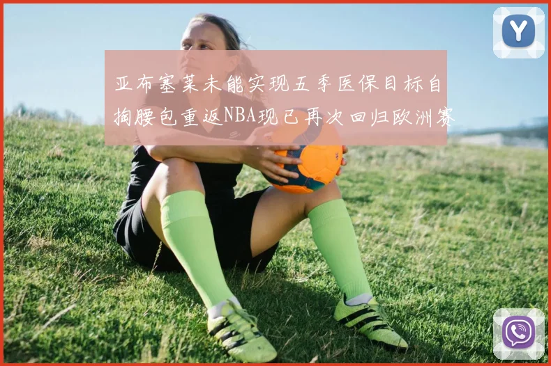 亚布塞莱未能实现五季医保目标自掏腰包重返NBA现已再次回归欧洲赛场