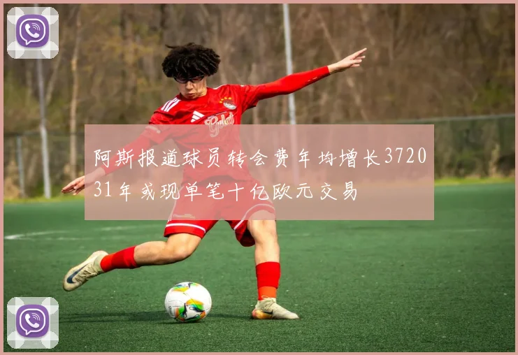 阿斯报道球员转会费年均增长372031年或现单笔十亿欧元交易