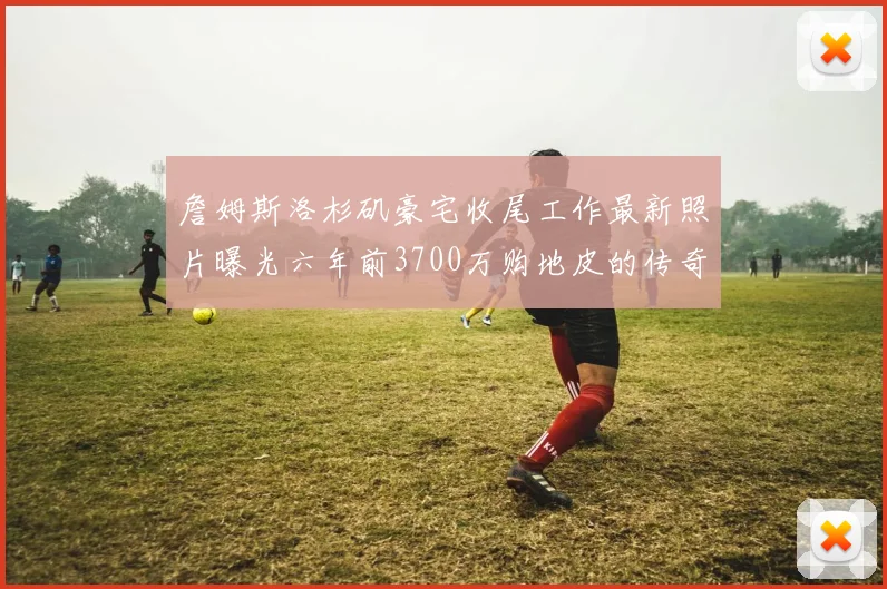 詹姆斯洛杉矶豪宅收尾工作最新照片曝光六年前3700万购地皮的传奇故事
