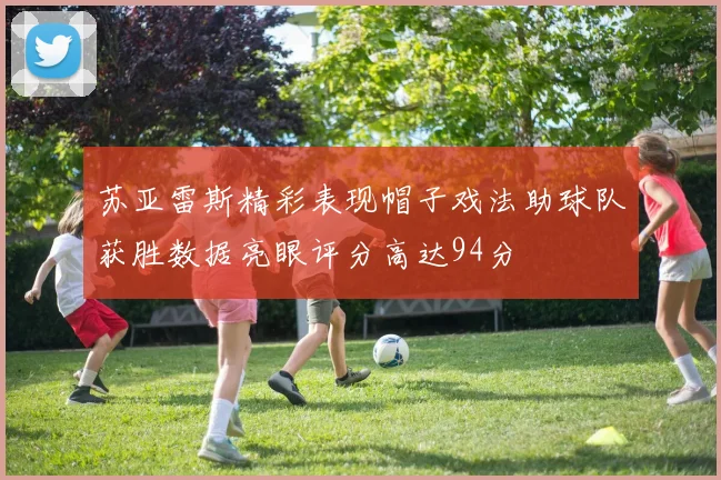 苏亚雷斯精彩表现帽子戏法助球队获胜数据亮眼评分高达94分
