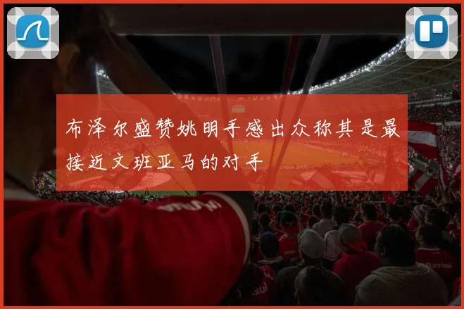 布泽尔盛赞姚明手感出众称其是最接近文班亚马的对手
